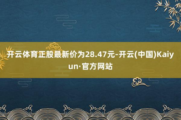 开云体育正股最新价为28.47元-开云(中国)Kaiyun·官方网站