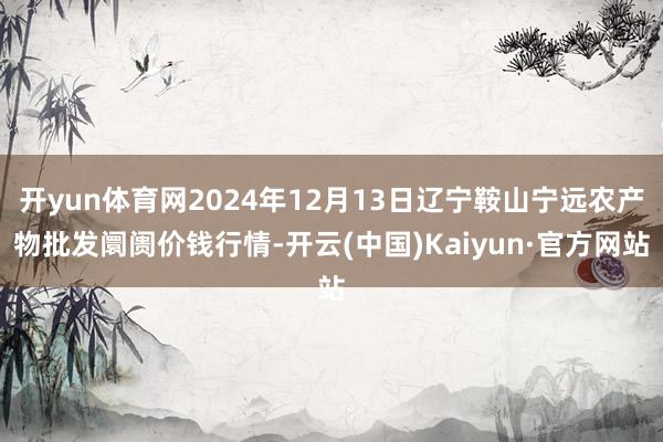 开yun体育网2024年12月13日辽宁鞍山宁远农产物批发阛阓价钱行情-开云(中国)Kaiyun·官方网站