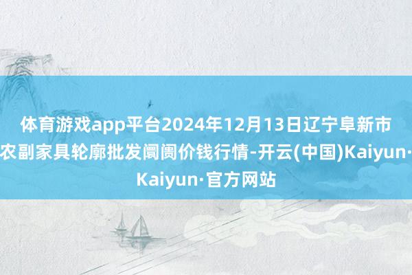 体育游戏app平台2024年12月13日辽宁阜新市瑞轩蔬菜农副家具轮廓批发阛阓价钱行情-开云(中国)Kaiyun·官方网站