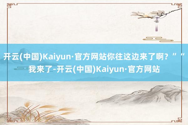 开云(中国)Kaiyun·官方网站你往这边来了啊？”“我来了-开云(中国)Kaiyun·官方网站