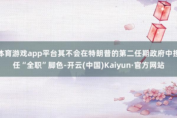 体育游戏app平台其不会在特朗普的第二任期政府中担任“全职”脚色-开云(中国)Kaiyun·官方网站