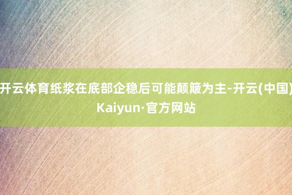 开云体育纸浆在底部企稳后可能颠簸为主-开云(中国)Kaiyun·官方网站