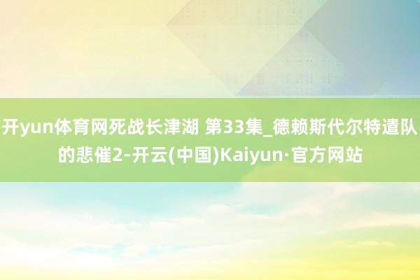 开yun体育网死战长津湖 第33集_德赖斯代尔特遣队的悲催2-开云(中国)Kaiyun·官方网站