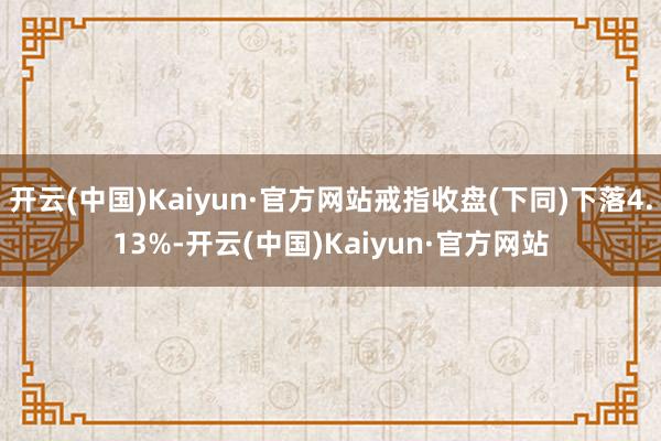 开云(中国)Kaiyun·官方网站戒指收盘(下同)下落4.13%-开云(中国)Kaiyun·官方网站