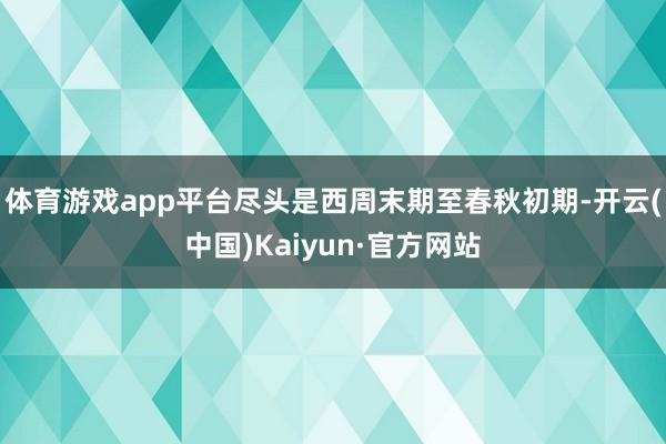 体育游戏app平台尽头是西周末期至春秋初期-开云(中国)Kaiyun·官方网站