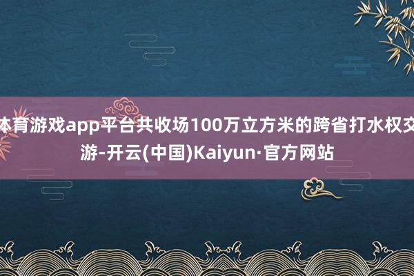 体育游戏app平台共收场100万立方米的跨省打水权交游-开云(中国)Kaiyun·官方网站