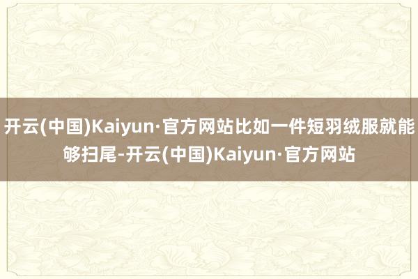 开云(中国)Kaiyun·官方网站比如一件短羽绒服就能够扫尾-开云(中国)Kaiyun·官方网站