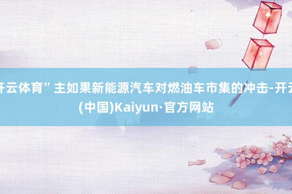 开云体育”主如果新能源汽车对燃油车市集的冲击-开云(中国)Kaiyun·官方网站