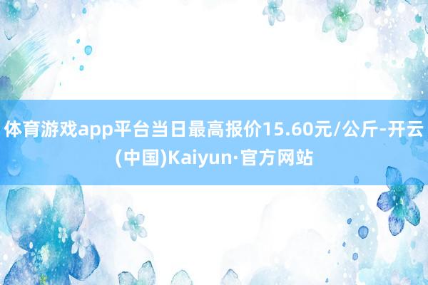 体育游戏app平台当日最高报价15.60元/公斤-开云(中国)Kaiyun·官方网站