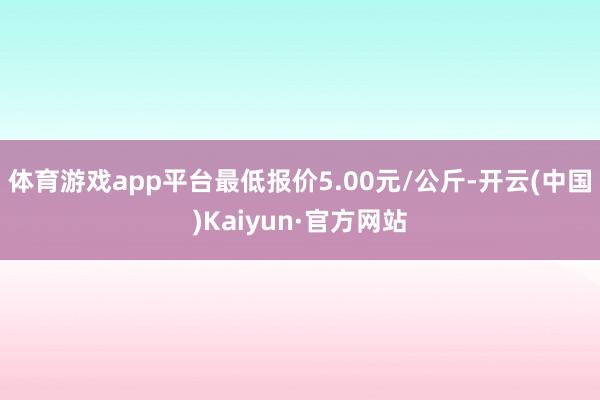 体育游戏app平台最低报价5.00元/公斤-开云(中国)Kaiyun·官方网站