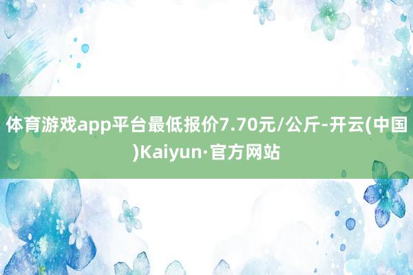 体育游戏app平台最低报价7.70元/公斤-开云(中国)Kaiyun·官方网站