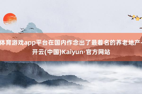 体育游戏app平台在国内作念出了最着名的养老地产-开云(中国)Kaiyun·官方网站