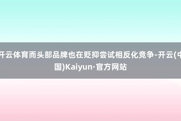 开云体育而头部品牌也在贬抑尝试相反化竞争-开云(中国)Kaiyun·官方网站