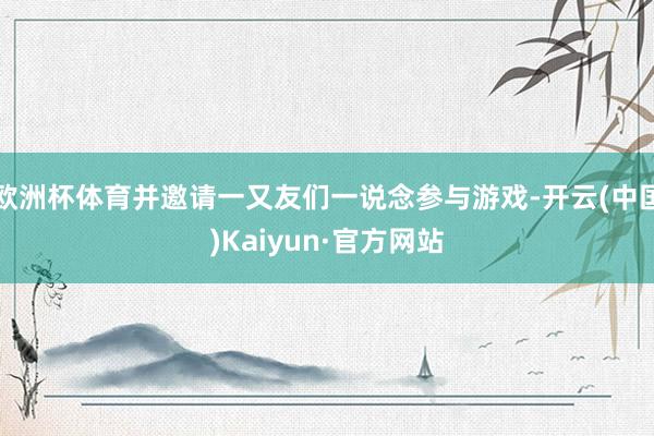 欧洲杯体育并邀请一又友们一说念参与游戏-开云(中国)Kaiyun·官方网站