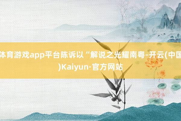 体育游戏app平台陈诉以“解说之光耀南粤-开云(中国)Kaiyun·官方网站