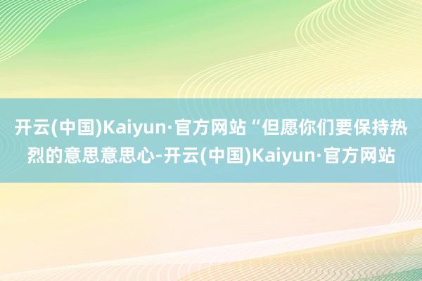 开云(中国)Kaiyun·官方网站“但愿你们要保持热烈的意思意思心-开云(中国)Kaiyun·官方网站