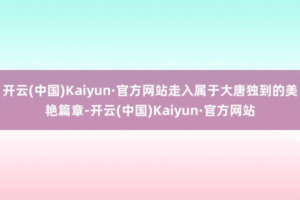 开云(中国)Kaiyun·官方网站走入属于大唐独到的美艳篇章-开云(中国)Kaiyun·官方网站