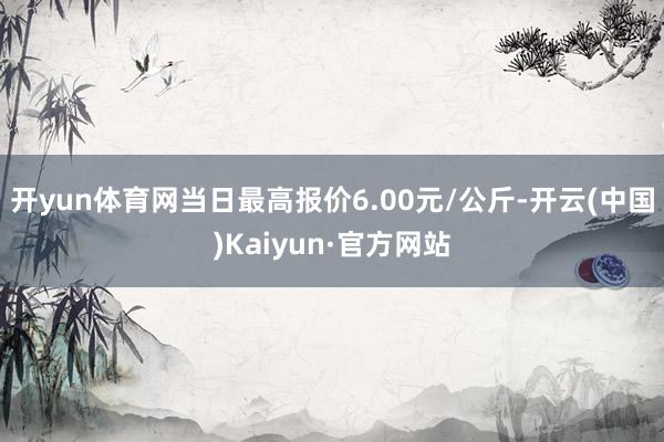 开yun体育网当日最高报价6.00元/公斤-开云(中国)Kaiyun·官方网站