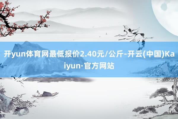 开yun体育网最低报价2.40元/公斤-开云(中国)Kaiyun·官方网站