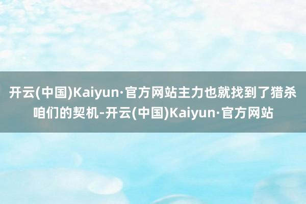 开云(中国)Kaiyun·官方网站主力也就找到了猎杀咱们的契机-开云(中国)Kaiyun·官方网站