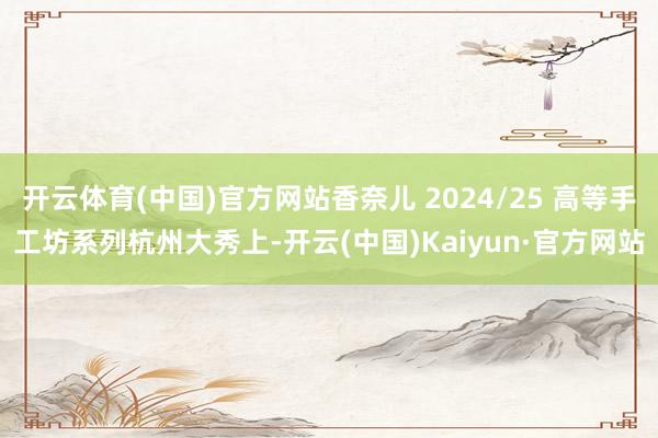 开云体育(中国)官方网站香奈儿 2024/25 高等手工坊系列杭州大秀上-开云(中国)Kaiyun·官方网站