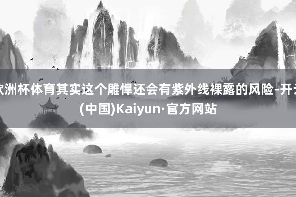 欧洲杯体育其实这个雕悍还会有紫外线裸露的风险-开云(中国)Kaiyun·官方网站