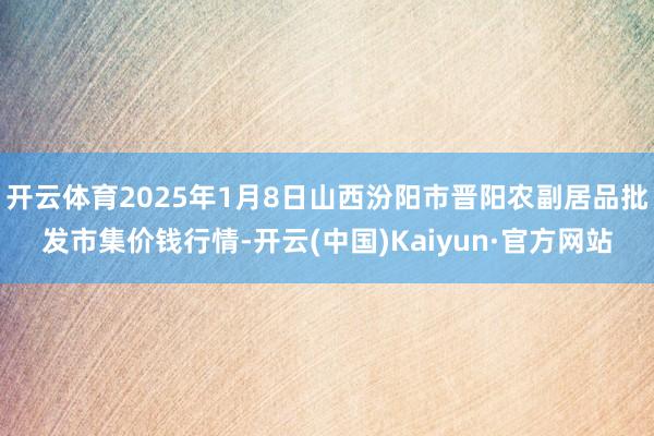 开云体育2025年1月8日山西汾阳市晋阳农副居品批发市集价钱行情-开云(中国)Kaiyun·官方网站