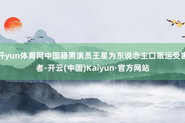 开yun体育网中国籍男演员王星为东说念主口贩运受害者-开云(中国)Kaiyun·官方网站