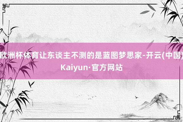 欧洲杯体育让东谈主不测的是蓝图梦思家-开云(中国)Kaiyun·官方网站