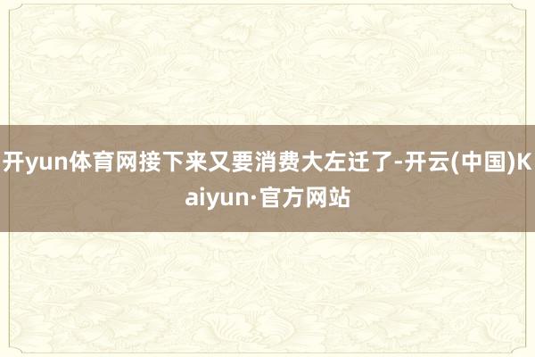 开yun体育网接下来又要消费大左迁了-开云(中国)Kaiyun·官方网站