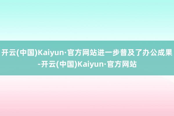 开云(中国)Kaiyun·官方网站进一步普及了办公成果-开云(中国)Kaiyun·官方网站