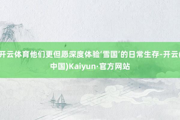 开云体育他们更但愿深度体验‘雪国’的日常生存-开云(中国)Kaiyun·官方网站