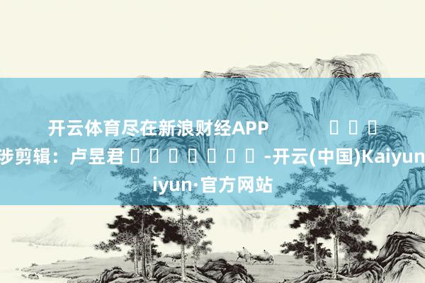 开云体育尽在新浪财经APP            						牵涉剪辑：卢昱君 							-开云(中国)Kaiyun·官方网站