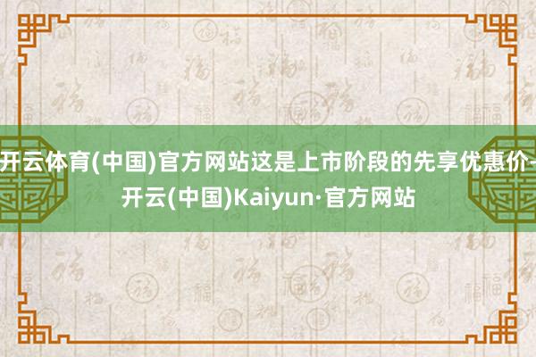 开云体育(中国)官方网站这是上市阶段的先享优惠价-开云(中国)Kaiyun·官方网站