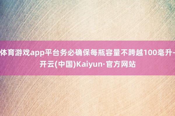 体育游戏app平台务必确保每瓶容量不跨越100毫升-开云(中国)Kaiyun·官方网站