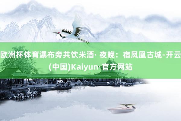 欧洲杯体育瀑布旁共饮米酒· 夜晚：宿凤凰古城-开云(中国)Kaiyun·官方网站