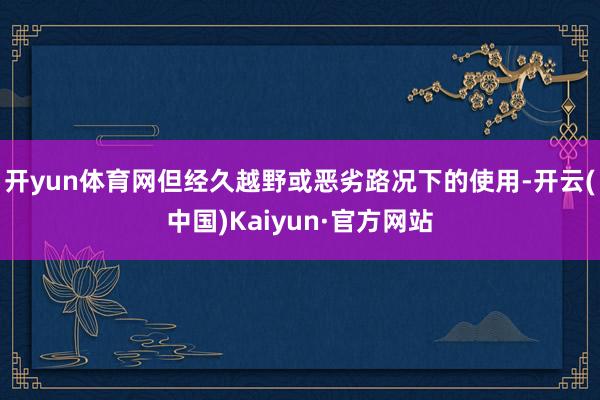 开yun体育网但经久越野或恶劣路况下的使用-开云(中国)Kaiyun·官方网站