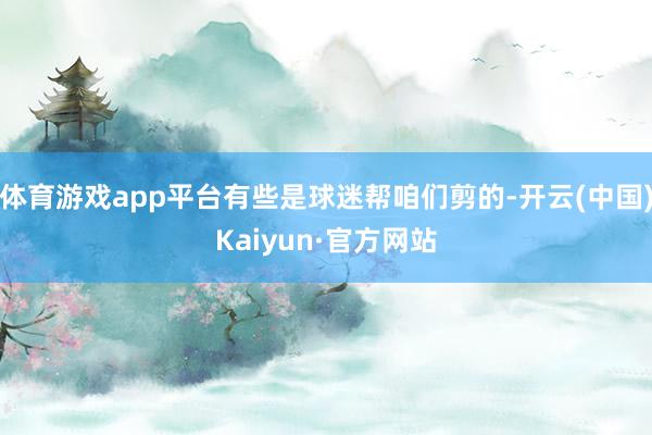 体育游戏app平台有些是球迷帮咱们剪的-开云(中国)Kaiyun·官方网站