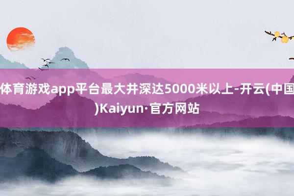 体育游戏app平台最大井深达5000米以上-开云(中国)Kaiyun·官方网站