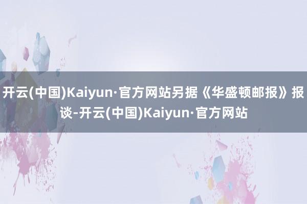 开云(中国)Kaiyun·官方网站另据《华盛顿邮报》报谈-开云(中国)Kaiyun·官方网站