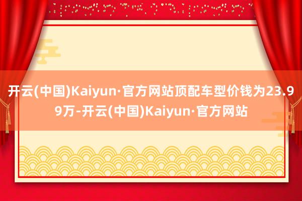 开云(中国)Kaiyun·官方网站顶配车型价钱为23.99万-开云(中国)Kaiyun·官方网站